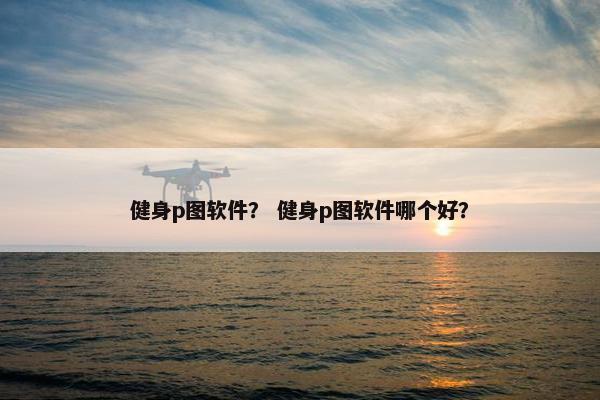 健身p图软件？ 健身p图软件哪个好？