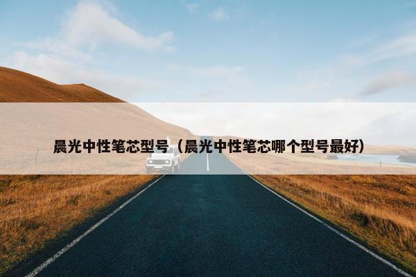 晨光中性笔芯型号（晨光中性笔芯哪个型号最好）