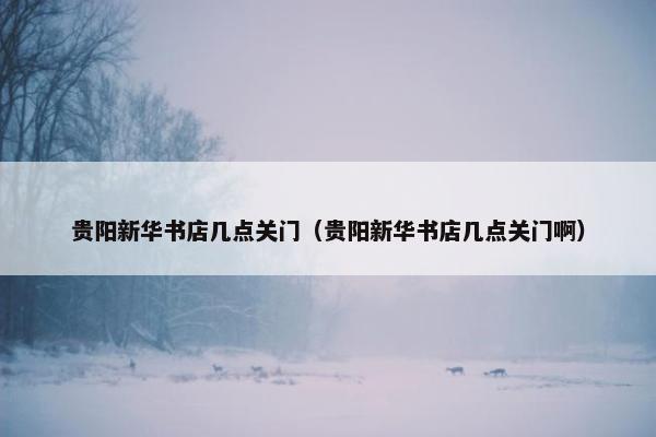 贵阳新华书店几点关门（贵阳新华书店几点关门啊）