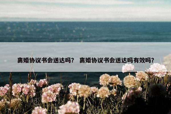 离婚协议书会送达吗？ 离婚协议书会送达吗有效吗？