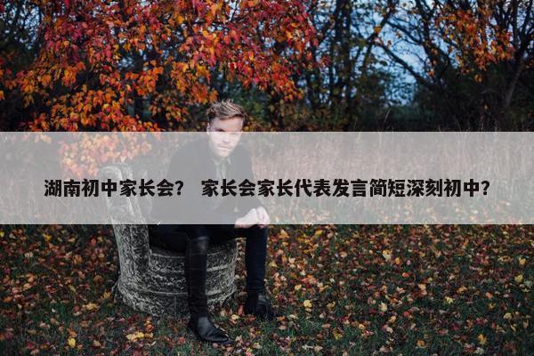 湖南初中家长会？ 家长会家长代表发言简短深刻初中？