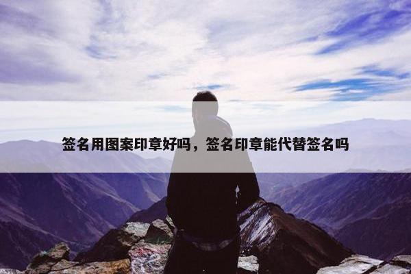 签名用图案印章好吗，签名印章能代替签名吗