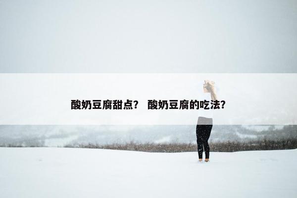 酸奶豆腐甜点？ 酸奶豆腐的吃法？