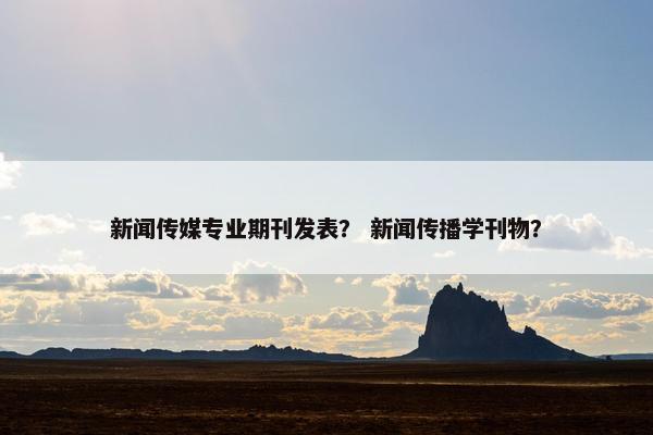 新闻传媒专业期刊发表？ 新闻传播学刊物？