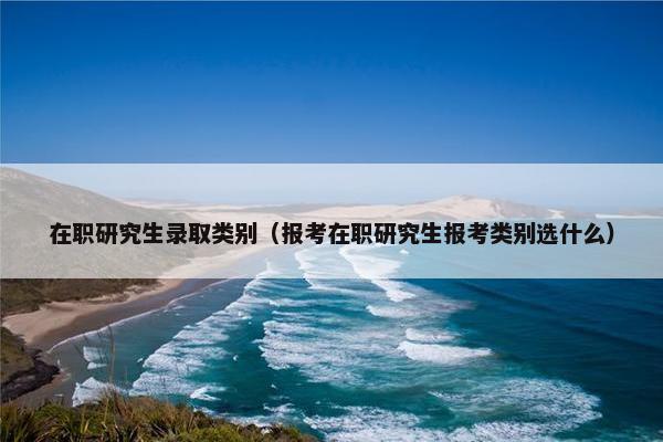 在职研究生录取类别（报考在职研究生报考类别选什么）