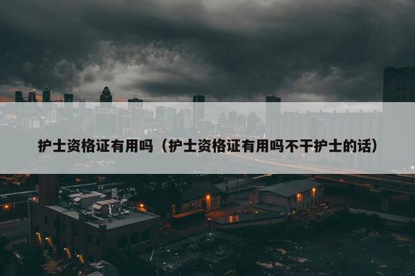 护士资格证有用吗（护士资格证有用吗不干护士的话）