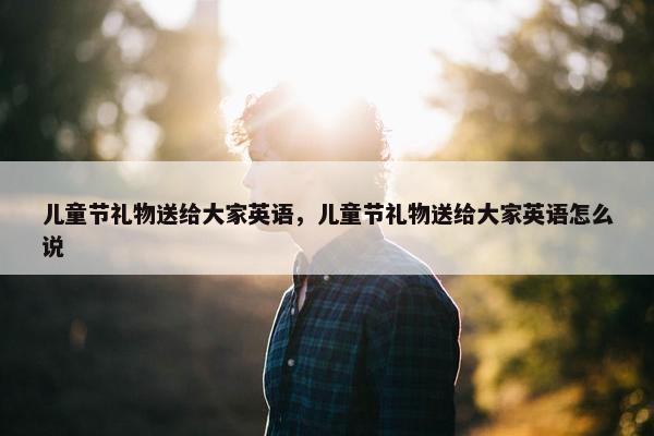 儿童节礼物送给大家英语，儿童节礼物送给大家英语怎么说