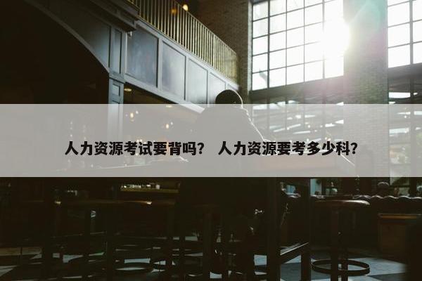 人力资源考试要背吗？ 人力资源要考多少科？