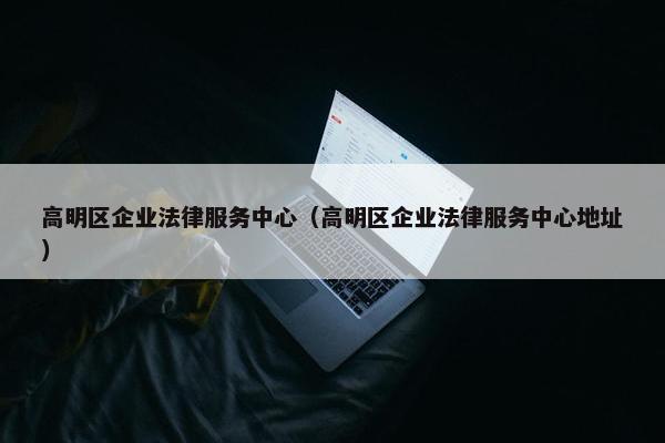高明区企业法律服务中心（高明区企业法律服务中心地址）
