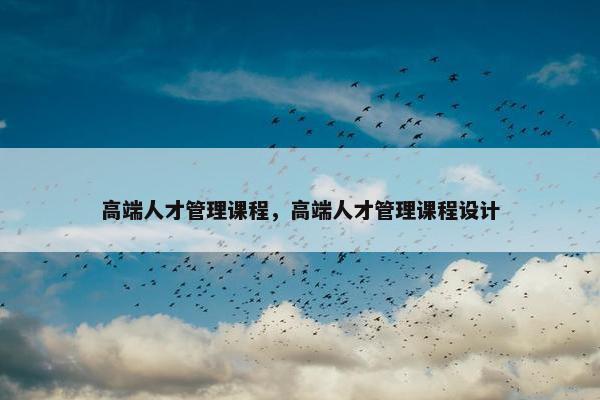 高端人才管理课程，高端人才管理课程设计