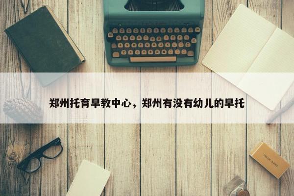 郑州托育早教中心，郑州有没有幼儿的早托