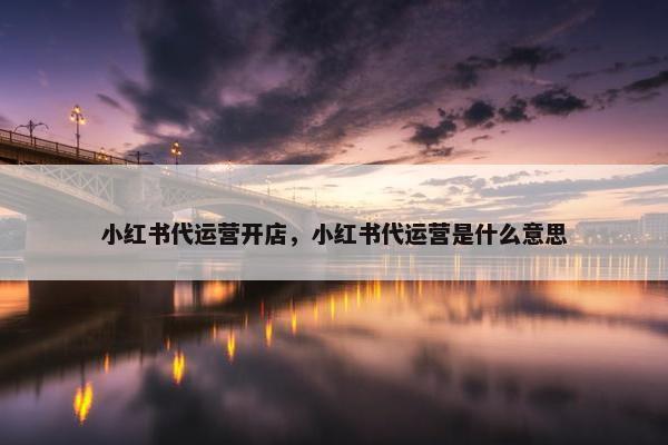小红书代运营开店，小红书代运营是什么意思