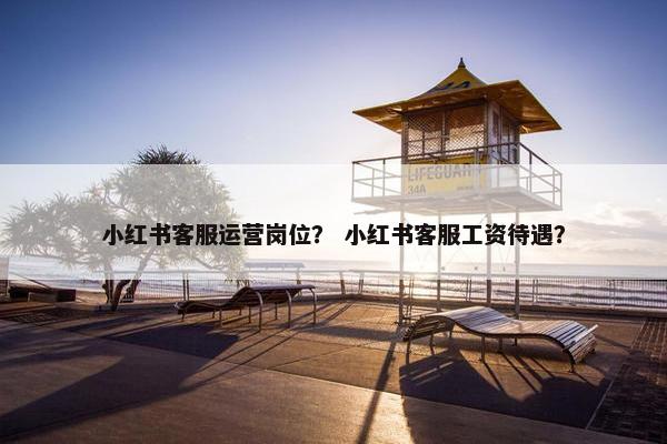 小红书客服运营岗位？ 小红书客服工资待遇？