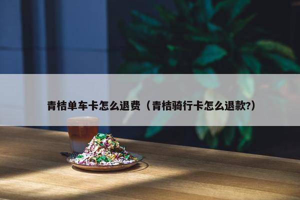 青桔单车卡怎么退费（青桔骑行卡怎么退款?）