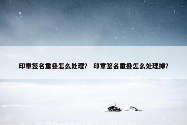 印章签名重叠怎么处理？ 印章签名重叠怎么处理掉？