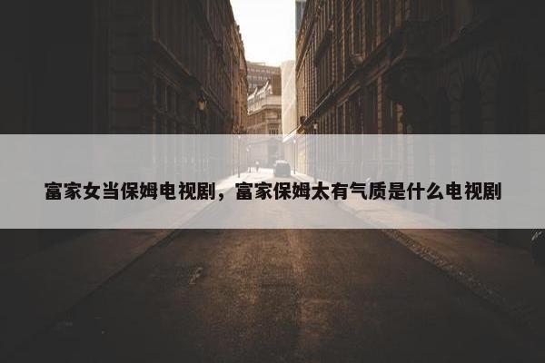 富家女当保姆电视剧，富家保姆太有气质是什么电视剧