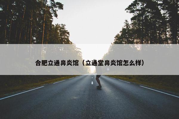 合肥立通鼻炎馆（立通堂鼻炎馆怎么样）