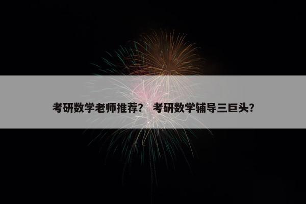 考研数学老师推荐？ 考研数学辅导三巨头？
