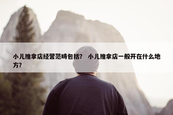 小儿推拿店经营范畴包括？ 小儿推拿店一般开在什么地方？