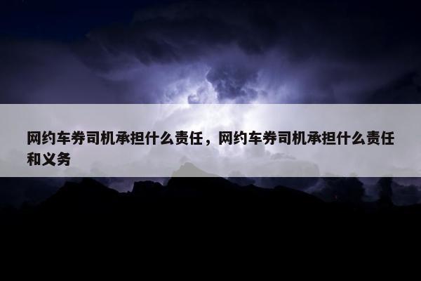网约车券司机承担什么责任，网约车券司机承担什么责任和义务