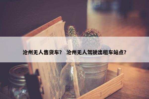 沧州无人售货车？ 沧州无人驾驶出租车站点？