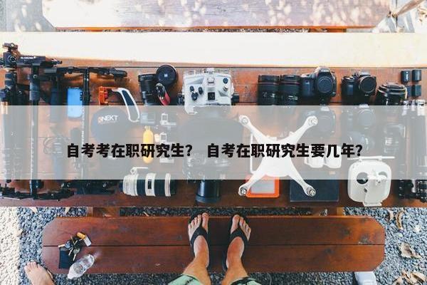 自考考在职研究生？ 自考在职研究生要几年？