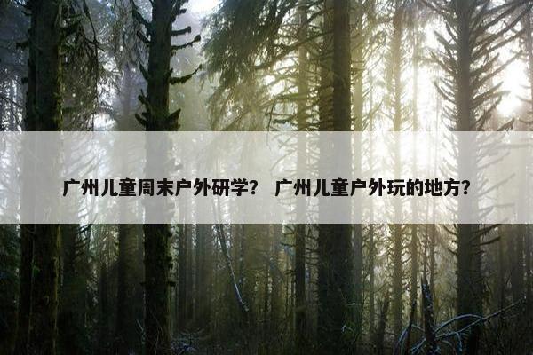 广州儿童周末户外研学？ 广州儿童户外玩的地方？