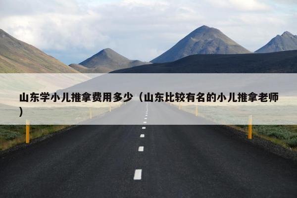 山东学小儿推拿费用多少（山东比较有名的小儿推拿老师）
