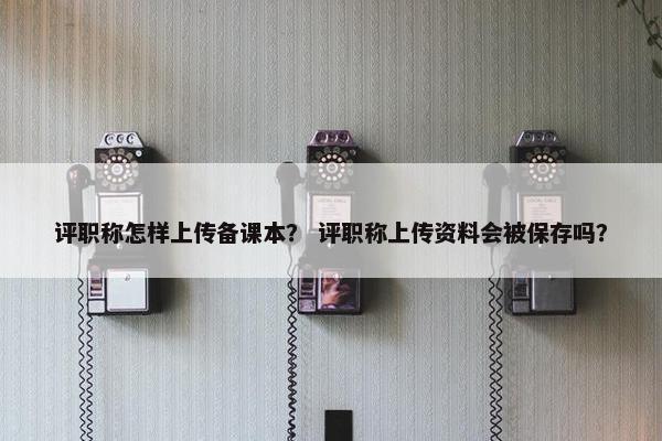 评职称怎样上传备课本？ 评职称上传资料会被保存吗？