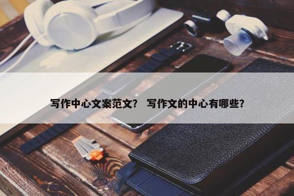 写作中心文案范文？ 写作文的中心有哪些？