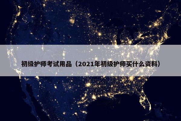 初级护师考试用品（2021年初级护师买什么资料）