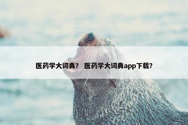医药学大词典？ 医药学大词典app下载？