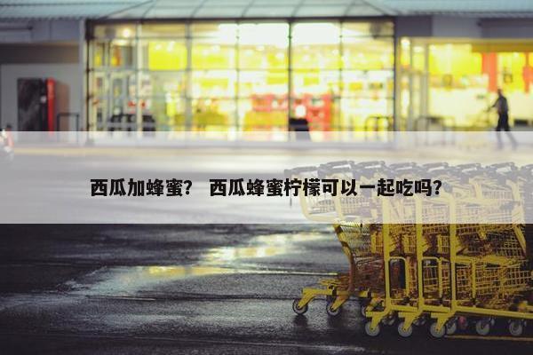 西瓜加蜂蜜？ 西瓜蜂蜜柠檬可以一起吃吗？
