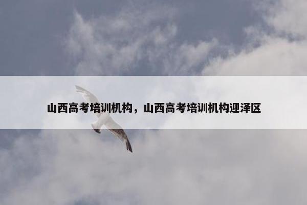 山西高考培训机构，山西高考培训机构迎泽区