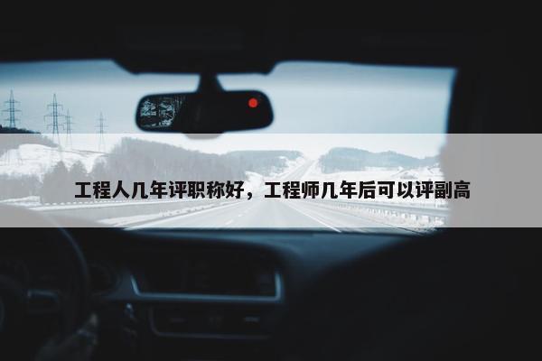 工程人几年评职称好，工程师几年后可以评副高