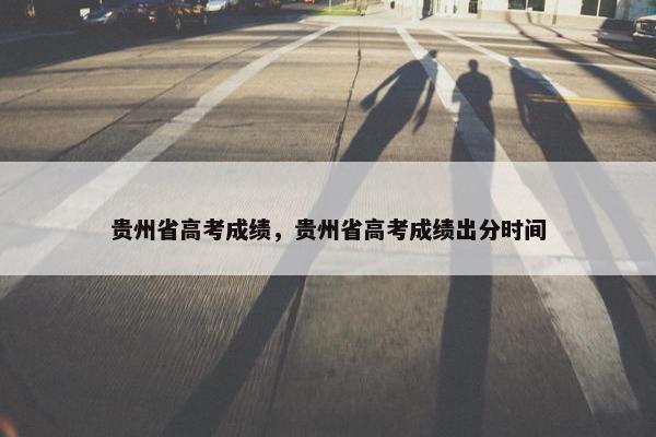 贵州省高考成绩，贵州省高考成绩出分时间