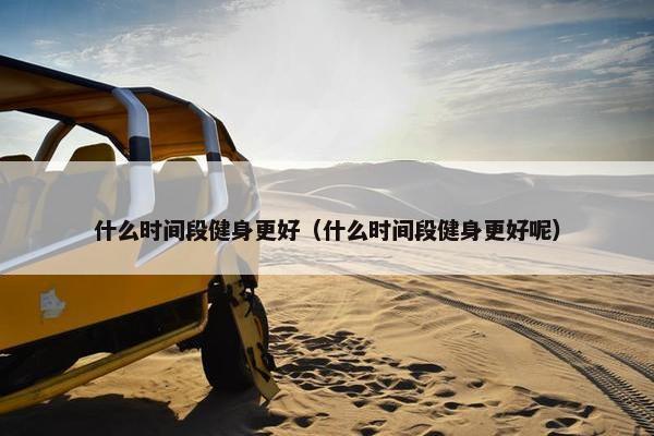 什么时间段健身更好（什么时间段健身更好呢）