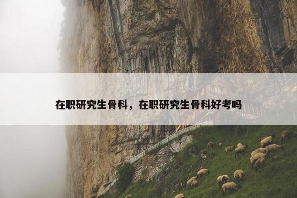 在职研究生骨科，在职研究生骨科好考吗