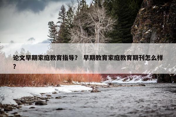 论文早期家庭教育指导？ 早期教育家庭教育期刊怎么样？
