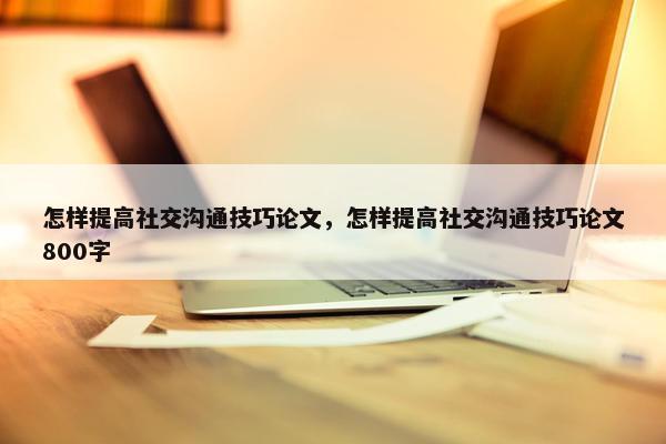 怎样提高社交沟通技巧论文，怎样提高社交沟通技巧论文800字