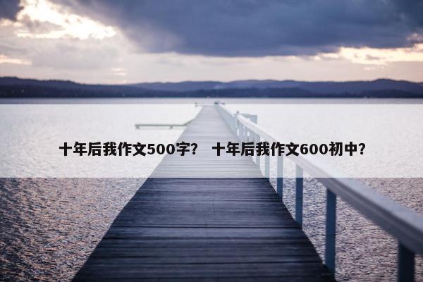 十年后我作文500字？ 十年后我作文600初中？