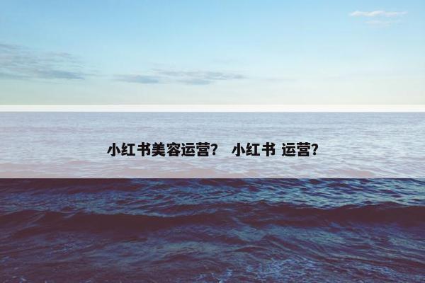 小红书美容运营？ 小红书 运营？