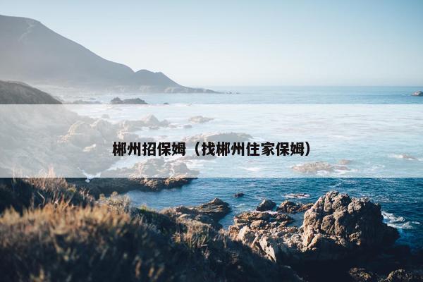 郴州招保姆（找郴州住家保姆）