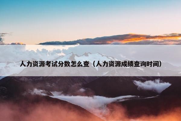 人力资源考试分数怎么查（人力资源成绩查询时间）