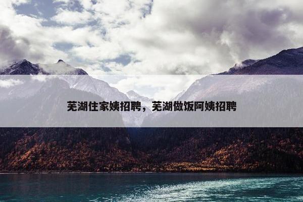 芜湖住家姨招聘，芜湖做饭阿姨招聘