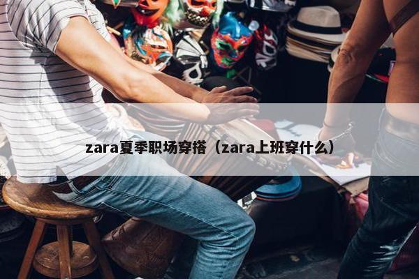 zara夏季职场穿搭（zara上班穿什么）