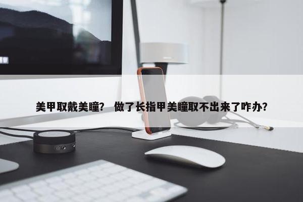 美甲取戴美瞳？ 做了长指甲美瞳取不出来了咋办？