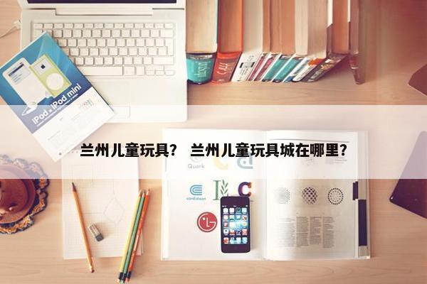 兰州儿童玩具？ 兰州儿童玩具城在哪里？