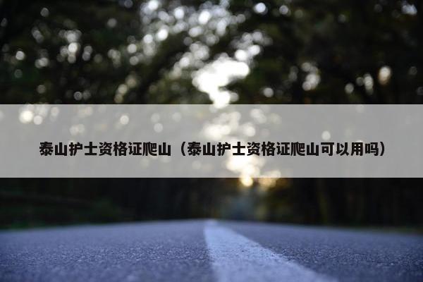 泰山护士资格证爬山（泰山护士资格证爬山可以用吗）