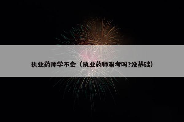 执业药师学不会（执业药师难考吗?没基础）